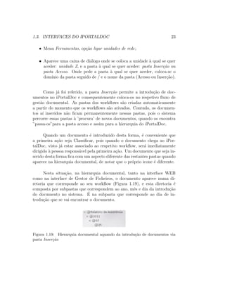 1.3. INTERFACES DO IPORTALDOC 23
• Menu Ferramentas, op¸c˜ao ligar unidades de rede;
• Aparece uma caixa de di´alogo onde se coloca a unidade `a qual se quer
aceder: unidade Z, e a pasta `a qual se quer aceder: pasta Inser¸c˜ao ou
pasta Acesso. Onde pede a pasta `a qual se quer aceder, coloca-se o
dom´ınio da pasta seguido de / e o nome da pasta (Acesso ou Inser¸c˜ao).
Como j´a foi referido, a pasta Inser¸c˜ao permite a introdu¸c˜ao de doc-
umentos no iPortalDoc e consequentemente coloca-os no respetivo ﬂuxo de
gest˜ao documental. As pastas dos workﬂows s˜ao criadas automaticamente
a partir do momento que os workﬂows s˜ao ativados. Contudo, os documen-
tos a´ı inseridos n˜ao ﬁcam permanentemente nessas pastas, pois o sistema
percorre essas pastas `a ’procura’ de novos documentos, quando os encontra
”passa-os”para a pasta acesso e assim para a hierarquia do iPortalDoc.
Quando um documento ´e introduzido desta forma, ´e conveniente que
a primeira a¸c˜ao seja Classiﬁcar, pois quando o documento chega ao iPor-
talDoc, visto j´a estar associado ao respetivo workﬂow, ser´a imediatamente
dirigido `a pessoa respons´avel pela primeira a¸c˜ao. Um documento que seja in-
serido desta forma ﬁca com um aspecto diferente das restantes pastas quando
aparece na hierarquia documental, de notar que o pr´oprio icone ´e diferente.
Nesta situa¸c˜ao, na hierarquia documental, tanto na interface WEB
como na interface de Gestor de Ficheiros, o documento aparece numa di-
retoria que corresponde ao seu workﬂow (Figura 1.19), e esta diretoria ´e
composta por subpastas que correspondem ao ano, mˆes e dia da introdu¸c˜ao
do documento no sistema. ´E na subpasta que corresponde ao dia de in-
trodu¸c˜ao que se vai encontrar o documento.
Figura 1.19: Hierarquia documental aquando da introdu¸c˜ao de documentos via
pasta Inser¸c˜ao
 