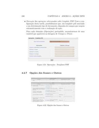 230 CAP´ITULO 4. ANEXO A - AC¸ ˜OES TIPO
• Execu¸c˜ao das opera¸c˜oes selecionadas sobre template PDF Com a con-
ﬁgura¸c˜ao desta tarefa, possibilitamos que, um template pdf associado
a um determinado tipo de documento, disponha de campos que surgem
automaticamente com a realiza¸c˜ao da a¸c˜ao.
Para cada elemento (Opera¸c˜oes) pretendido, necessitaremos de uma
vari´avel que aparecer´a na listagem de Campos a Trocar.
Figura 4.31: Opera¸c˜oes - Templates PDF
4.2.7 Op¸c˜oes dos frames e Outros
Figura 4.32: Op¸c˜oes dos frames e Outros
 