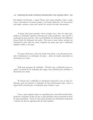 4.2. DEFINIC¸ ˜AO DOS CAMPOS PRESENTES NAS AC¸ ˜OES-TIPO 231
Em Op¸c˜oes dos Frames, a op¸c˜ao Vistas serve para visualizar tanto a a¸c˜ao
como o documento na mesma janela e em frames diferentes. Se n˜ao activar
esta op¸c˜ao, apenas a a¸c˜ao ser´a vis´ıvel (ver sec¸c˜ao 4.6 deste documento).
A op¸c˜ao Link para permitir voltar `a janela com a lista de a¸c˜oes pos-
sibilita ao utilizador regressar `a listagem de a¸c˜oes pendentes, caso cancele a
realiza¸c˜ao da a¸c˜ao presente. Dar a possibilidade aos utilizadores de deﬁnirem
tempo limite de realiza¸c˜ao das a¸c˜oes - Tal como o nome indica, permite ao
respons´avel, pela a¸c˜ao em causa, estipular um prazo para que o utilizador
seguinte realize a sua a¸c˜ao.
O campo Link para a lista de emails associados a um documento per-
mite visualizarmos na realiza¸c˜ao da a¸c˜ao, , alista de emails associados ao
documento em causa.
Link para pesquisa de entidades - Permite que o utilizador possa es-
colher, na janela de de realiza¸c˜ao das a¸c˜oes, uma entidade para classiﬁcar o
documento em causa.
Se desejar que o utilizador se autentique novamente, com as suas cre-
denciais, para ser poss´ıvel a realiza¸c˜ao de uma determinada a¸c˜ao, active a
op¸c˜ao Pedir autentica¸c˜ao ao utilizador para realizar a a¸c˜ao.
Caso a a¸c˜ao seguinte possa ser agendada para uma determinada data,
poder-se-a estipular os dias em que a a¸c˜ao pendente surja novamente na lista
de a¸c˜oes pendentes - Caixa de texto para permitir aos utilizadores indicarem
o n´umero de dias de agendamento da a¸c˜ao seguinte.
 