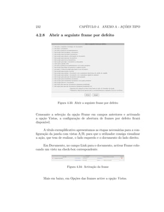 232 CAP´ITULO 4. ANEXO A - AC¸ ˜OES TIPO
4.2.8 Abrir a seguinte frame por defeito
Figura 4.33: Abrir a seguinte frame por defeito
Consoante a selec¸c˜ao da op¸c˜ao Frame em campos anteriores e activando
a op¸c˜ao Vistas, a conﬁgura¸c˜ao de abertura de frames por defeito ﬁcar´a
dispon´ıvel.
A t´ıtulo exempliﬁcativo apresentamos as etapas necess´arias para a con-
ﬁgura¸c˜ao da janela com vistas A/B, para que o utilizador consiga visualizar
a a¸c˜ao, que tem de realizar, o lado esquerdo e o documento do lado direito.
Em Documento, no campo Link para o documento, activar Frame colo-
cando um visto na check-box correspondente.
Figura 4.34: Activa¸c˜ao da frame
Mais em baixo, em Op¸c˜oes das frames active a op¸c˜ao Vistas.
 
