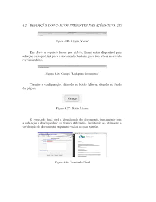 4.2. DEFINIC¸ ˜AO DOS CAMPOS PRESENTES NAS AC¸ ˜OES-TIPO 233
Figura 4.35: Op¸c˜ao ’Vistas’
Em Abrir a seguinte frame por defeito, ﬁcar´a ent˜ao dispon´ıvel para
selec¸c˜ao o campo Link para o documento, bastar´a, para isso, clicar no c´ırculo
correspondente.
Figura 4.36: Campo ’Link para documento’
Termine a conﬁgura¸c˜ao, clicando no bot˜ao Alterar, situado no fundo
da p´agina.
Figura 4.37: Bot˜ao Alterar
O resultado ﬁnal ser´a a visualiza¸c˜ao do documento, juntamente com
a sub-a¸c˜ao a desempenhar em frames diferentes, facilitando ao utilizador a
veriﬁca¸c˜ao do documento enquanto realiza as suas tarefas.
Figura 4.38: Resultado Final
 