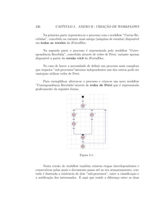 236 CAP´ITULO 5. ANEXO B - CRIAC¸ ˜AO DE WORKFLOWS
Na primeira parte representa-se o processo com o workﬂow ”Cartas Re-
cebidas”, concebido na variante mais antiga (m´aquina de estados) dispon´ıvel
em todas as vers˜oes do iPortalDoc.
Na segunda parte o processo ´e representado pelo workﬂow ”Corre-
spondˆencia Recebida”, concebido atrav´es de redes de Petri, variante apenas
dispon´ıvel a partir da vers˜ao v4.0 do iPortalDoc.
No caso de haver a necessidade de deﬁnir um processo mais complexo
que requeira ”sub-processos”internos independentes uns dos outros pode ser
vantajoso utilizar redes de Petri.
Para exempliﬁcar alterou-se o processo e criou-se um novo workﬂow
”Correspondˆencia Recebida”atrav´es de redes de Petri que ´e representado
graﬁcamente da seguinte forma:
Figura 5.1:
Nesta vers˜ao do workﬂow tamb´em existem etapas interdependentes e
consecutivas pelas quais o documento passa at´e ao seu armazenamento, con-
tudo ´e ilustrada a existˆencia de dois ”sub-processos”, entre a classiﬁca¸c˜ao e
a notiﬁca¸c˜ao dos interessados. ´E aqui que reside a diferen¸ca entre as duas
 