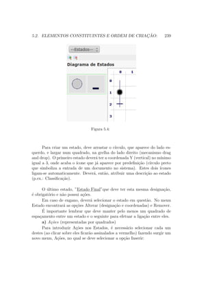 5.2. ELEMENTOS CONSTITUINTES E ORDEM DE CRIAC¸ ˜AO: 239
Figura 5.4:
Para criar um estado, deve arrastar o c´ırculo, que aparece do lado es-
querdo, e largar num quadrado, na grelha do lado direito (mecanismo drag
and drop). O primeiro estado dever´a ter a coordenada Y (vertical) no m´ınimo
igual a 3, onde acaba o ´ıcone que j´a aparece por predeﬁni¸c˜ao (c´ırculo preto
que simboliza a entrada de um documento no sistema). Estes dois ´ıcones
ligam-se automaticamente. Dever´a, ent˜ao, atribuir uma descri¸c˜ao ao estado
(p.ex.: Classiﬁca¸c˜ao).
O ´ultimo estado, ”Estado Final”que deve ter esta mesma designa¸c˜ao,
´e obrigat´orio e n˜ao possui a¸c˜oes.
Em caso de engano, dever´a selecionar o estado em quest˜ao. No menu
Estado encontrar´a as op¸c˜oes Alterar (designa¸c˜ao e coordenadas) e Remover.
´E importante lembrar que deve manter pelo menos um quadrado de
espa¸camento entre um estado e o seguinte para efetuar a liga¸c˜ao entre eles.
a) A¸c˜oes (representadas por quadrados)
Para introduzir A¸c˜oes nos Estados, ´e necess´ario selecionar cada um
destes (ao clicar sobre eles ﬁcar˜ao assinalados a vermelho) fazendo surgir um
novo menu, A¸c˜oes, no qual se deve selecionar a op¸c˜ao Inserir:
 