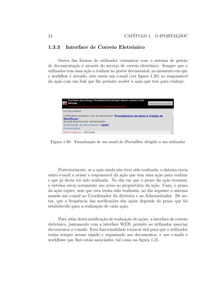 24 CAP´ITULO 1. O IPORTALDOC
1.3.3 Interface de Correio Eletr´onico
Outra das formas do utilizador comunicar com o sistema de gest˜ao
de documenta¸c˜ao ´e atrav´es do servi¸co de correio eletr´onico. Sempre que o
utilizador tem uma a¸c˜ao a realizar no gestor documental, no momento em que
o workﬂow ´e ativado, este envia um e-mail (ver ﬁgura 1.20) ao respons´avel
da a¸c˜ao com um link que lhe permite aceder `a a¸c˜ao que tem para realizar.
Figura 1.20: Visualiza¸c˜ao de um email do iPortalDoc dirigido a um utilizador
Posteriormente, se a a¸c˜ao ainda n˜ao tiver sido realizada, o sistema envia
outro e-mail a avisar o respons´avel da a¸c˜ao que tem uma a¸c˜ao para realizar
e que j´a devia ter sido realizada. No dia em que o prazo da a¸c˜ao termina,
o sistema envia novamente um aviso ao propriet´ario da a¸c˜ao. Caso, o prazo
da a¸c˜ao expire, sem que esta tenha sido realizada, no dia seguinte o sistema
manda um e-mail ao Coordenador da diretoria e ao Administrador. De no-
tar, que a frequˆencia das notiﬁca¸c˜oes das a¸c˜oes depende do prazo que foi
estabelecido para a realiza¸c˜ao de cada a¸c˜ao.
Para al´em desta notiﬁca¸c˜ao de realiza¸c˜ao de a¸c˜oes, a interface de correio
eletr´onico, juntamente com a interface WEB, permite ao utilizador associar
documentos a e-mails. Esta funcionalidade torna-se ´util para que o utilizador
tenha sempre acesso r´apido e organizado aos documentos, e aos e-mails e
workﬂows que lhes est˜ao associados, tal como na ﬁgura 1.21.
 