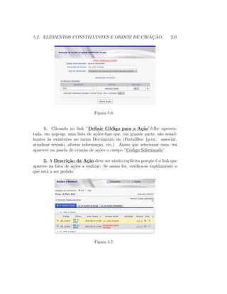 5.2. ELEMENTOS CONSTITUINTES E ORDEM DE CRIAC¸ ˜AO: 241
Figura 5.6:
1. Clicando no link ”Deﬁnir C´odigo para a A¸c˜ao”´e-lhe apresen-
tada, em pop-up, uma lista de a¸c˜oes-tipo que, em grande parte, s˜ao semel-
hantes `as existentes no menu Documento do iPortalDoc (p.ex.: associar,
atualizar revis˜ao, alterar informa¸c˜ao, etc.). Assim que selecionar uma, ir´a
aparecer na janela de cria¸c˜ao de a¸c˜oes o campo ”C´odigo Selecionado”.
2. A Descri¸c˜ao da A¸c˜ao deve ser muito expl´ıcita porque ´e o link que
aparece na lista de a¸c˜oes a realizar. Se assim for, veriﬁca-se rapidamente o
que est´a a ser pedido:
Figura 5.7:
 