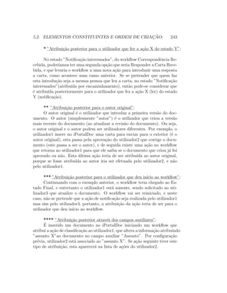 5.2. ELEMENTOS CONSTITUINTES E ORDEM DE CRIAC¸ ˜AO: 243
* ”Atribui¸c˜ao posterior para o utilizador que fez a a¸c˜ao X do estado Y”:
No estado ”Notiﬁca¸c˜ao interessados”, do workﬂow Correspondˆencia Re-
cebida, poder´ıamos ter uma segunda op¸c˜ao que seria Responder a Carta Rece-
bida, e que levaria o workﬂow a uma nova a¸c˜ao para introduzir uma resposta
a carta, como acontece num ramo anterior. Se se pretender que quem faz
esta introdu¸c˜ao seja a mesma pessoa que leu a carta, no estado ”Notiﬁca¸c˜ao
interessados”(atribu´ıda por encaminhamento), ent˜ao pode-se considerar que
´e atribu´ıda posteriormente para o utilizador que fez a a¸c˜ao X (ler) do estado
Y (notiﬁca¸c˜ao).
** ”Atribui¸c˜ao posterior para o autor original”:
O autor original ´e o utilizador que introduz a primeira vers˜ao do doc-
umento. O autor (simplesmente ”autor”) ´e o utilizador que criou a vers˜ao
mais recente do documento (ao atualizar a revis˜ao do documento). Ou seja,
o autor original e o autor podem ser utilizadores diferentes. Por exemplo, o
utilizador1 insere no iPortalDoc uma carta para enviar para o exterior (´e o
autor original), esta passa pela aprova¸c˜ao do utilizador2 que corrige o docu-
mento (este passa a ser o autor), e de seguida existe uma a¸c˜ao no workﬂow
que retorna ao utilizador1 para que ele saiba se o documento que criou j´a foi
aprovado ou n˜ao. Esta ´ultima a¸c˜ao teria de ser atribu´ıda ao autor original,
porque se fosse atribu´ıda ao autor iria ser efetuada pelo utilizador2, e n˜ao
pelo utilizador1.
*** ”Atribui¸c˜ao posterior para o utilizador que deu in´ıcio ao workﬂow”:
Continuando com o exemplo anterior, o workﬂow teria chegado ao Es-
tado Final, e entretanto o utilizador1 est´a ausente, sendo solicitado ao uti-
lizador3 que atualize o documento. O workﬂow vai ser reiniciado, e neste
caso, n˜ao se pretende que a a¸c˜ao de notiﬁca¸c˜ao seja realizada pelo utilizador1
mas sim pelo utilizador3, portanto, a atribui¸c˜ao da a¸c˜ao teria de ser para o
utilizador que deu in´ıcio ao workﬂow.
**** ”Atribui¸c˜ao posterior atrav´es dos campos auxiliares”:
´E inserido um documento no iPortalDoc iniciando um workﬂow que
atribui a a¸c˜ao de classiﬁca¸c˜ao ao utilizador1, que altera a informa¸c˜ao atribuindo
”assunto X”ao documento no campo auxiliar ”Assunto”. Por conﬁgura¸c˜ao
pr´evia, utilizador2 est´a associado ao ”assunto X”. Se a¸c˜ao seguinte tiver este
tipo de atribui¸c˜ao, esta aparecer´a na lista de a¸c˜oes do utilizador2.
 