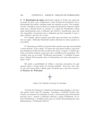 244 CAP´ITULO 5. ANEXO B - CRIAC¸ ˜AO DE WORKFLOWS
4. Os Resultados da A¸c˜ao representam op¸c˜oes ou bot˜oes que aparecem
na janela da a¸c˜ao, e que condicionam o rumo do ﬂuxo do documento, isto ´e,
dependendo da escolha o workﬂow segue um caminho ou outro. Por exemplo,
na a¸c˜ao ”Classiﬁcar carta recebida”se a op¸c˜ao selecionada for Arquivar o ﬂuxo
segue para o Estado Final, no entanto, se a op¸c˜ao for Classiﬁcado o ﬂuxo
segue paralelamente para o utilizador que efetuou a classiﬁca¸c˜ao, para que
este encaminhe o documento para o utilizador que deve responder `a carta, e
para o Diretor, que deve ler a carta.
Por omiss˜ao, aparece apenas uma linha para introduzir um resultado,
mas na op¸c˜ao ”Adicionar Resultado”podem adicionar-se tantas quantas as
necess´arias.
O ”Operador por defeito”s´o produz efeito quando uma a¸c˜ao est´a atribu´ıda
a v´arias pessoas. Com a op¸c˜ao ”ou”basta que uma pessoa realize a a¸c˜ao para
que desapare¸ca da lista de a¸c˜oes a realizar das outras. A op¸c˜ao ”e”implica que
todas as pessoas realizem a a¸c˜ao para que o workﬂow possa prosseguir. Por
exemplo, uma vez no estado ”Notiﬁca¸c˜ao interessados”, o workﬂow s´o passa
para o Estado Final quando todos os destinat´arios da carta selecionarem a
op¸c˜ao ”Lido”.
H´a ainda a possibilidade de deﬁnir a execu¸c˜ao autom´atica da a¸c˜ao
quando expira o tempo limite de execu¸c˜ao deﬁnido. Para isso, deve colo-
car um visto nesta op¸c˜ao e deﬁnir qual o resultado que a a¸c˜ao deve retornar.
c) Fun¸c˜oes de Transi¸c˜ao
Figura 5.10: Simbolo de Fun¸c˜ao de Transi¸c˜ao
A fun¸c˜ao de transi¸c˜ao ´e o elemento de liga¸c˜ao entre estados, e, por isso,
n˜ao podem existir duas FT seguidas. Consoante o resultado (bot˜ao) sele-
cionado, no momento da realiza¸c˜ao da a¸c˜ao, o documento segue determinado
percurso (p.ex.: quando o utilizador seleciona a op¸c˜ao Classiﬁcado, no es-
tado Classiﬁca¸c˜ao, o workﬂow passa para os estados Encaminhamento para
Departamento e Notiﬁca¸c˜ao Diretor).
 