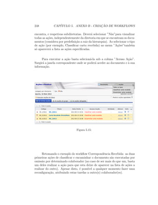 248 CAP´ITULO 5. ANEXO B - CRIAC¸ ˜AO DE WORKFLOWS
encontra, e respetivas subdiretorias. Dever´a selecionar ”N˜ao”para visualizar
todas as a¸c˜oes, independentemente da diretoria em que se encontram os docu-
mentos (considera por predeﬁni¸c˜ao a raiz da hierarquia). Ao selecionar o tipo
de a¸c˜ao (por exemplo, Classiﬁcar carta recebida) no menu ”A¸c˜oes”tamb´em
s´o aparecer´a a lista as a¸c˜oes especiﬁcadas.
Para executar a a¸c˜ao basta selecion´a-la sob a coluna ”Acesso A¸c˜ao”.
Surgir´a a janela correspondente onde se poder´a aceder ao documento e `a sua
informa¸c˜ao.
Figura 5.15:
Retomando o exemplo do workﬂow Correspondˆencia Recebida: as duas
primeiras a¸c˜oes de classiﬁcar e encaminhar o documento s˜ao executadas por
omiss˜ao por determinado colaborador (no caso de ser mais do que um, basta
um deles realizar a a¸c˜ao para que esta deixe de aparecer na lista de a¸c˜oes a
realizar do outro). Apesar disto, ´e poss´ıvel a qualquer momento fazer uma
reconﬁgura¸c˜ao, atribuindo estas tarefas a outro(s) colaborador(es).
 