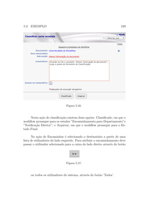 5.3. EXEMPLO 249
Figura 5.16:
Nesta a¸c˜ao de classiﬁca¸c˜ao existem duas op¸c˜oes: Classiﬁcado, em que o
workﬂow prossegue para os estados ”Encaminhamento para Departamento”e
”Notiﬁca¸c˜ao Diretor”; e Arquivar, em que o workﬂow prossegue para o Es-
tado Final.
Na a¸c˜ao de Encaminhar ´e selecionado o destinat´ario a partir de uma
lista de utilizadores do lado esquerdo. Para atribuir o encaminhamento deve
passar o utilizador selecionado para a caixa do lado direito atrav´es do bot˜ao
Figura 5.17:
ou todos os utilizadores do sistema, atrav´es do bot˜ao ’Todos’.
 