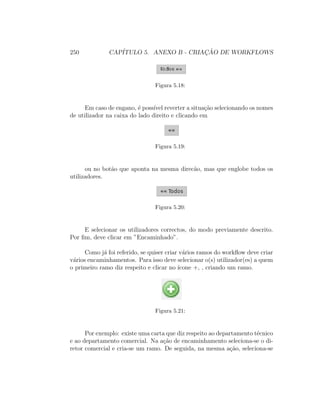 250 CAP´ITULO 5. ANEXO B - CRIAC¸ ˜AO DE WORKFLOWS
Figura 5.18:
Em caso de engano, ´e poss´ıvel reverter a situa¸c˜ao selecionando os nomes
de utilizador na caixa do lado direito e clicando em
Figura 5.19:
ou no bot˜ao que aponta na mesma direc˜ao, mas que englobe todos os
utilizadores.
Figura 5.20:
E selecionar os utilizadores correctos, do modo previamente descrito.
Por ﬁm, deve clicar em ”Encaminhado”.
Como j´a foi referido, se quiser criar v´arios ramos do workﬂow deve criar
v´arios encaminhamentos. Para isso deve selecionar o(s) utilizador(es) a quem
o primeiro ramo diz respeito e clicar no ´ıcone +, , criando um ramo.
Figura 5.21:
Por exemplo: existe uma carta que diz respeito ao departamento t´ecnico
e ao departamento comercial. Na a¸c˜ao de encaminhamento seleciona-se o di-
retor comercial e cria-se um ramo. De seguida, na mesma a¸c˜ao, seleciona-se
 
