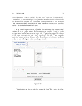 5.3. EXEMPLO 251
o diretor t´ecnico e cria-se o ramo. Por ﬁm, deve clicar em ”Encaminhado”.
Desta forma, os estados e respetivas a¸c˜oes existentes entre o encaminhamento
e o travess˜ao de bloqueio s˜ao ”replicados”e independentes na sua evolu¸c˜ao.
Caso tenha criado um ramo errado, pode removˆe-lo clicando na cruz ver-
melha `a frente da designa¸c˜ao do ramo.
Se se considerar que outro utilizador (que n˜ao interv´em no workﬂow)
tamb´em deve ter conhecimento do documento em quest˜ao, ´e poss´ıvel envi´a-
lo, na pr´opria janela da a¸c˜ao, atrav´es do link ”Para conhecimento”(enviando
o link para o documento por email) ou atrav´es do link ”Para encamin-
hamento”(aparecendo na lista de a¸c˜oes do utilizador selecionado, podendo
enviar ou n˜ao o link para o documento por email).
Figura 5.22:
Paralelamente, o Diretor recebeu uma a¸c˜ao para ”Ler carta recebida”.
 