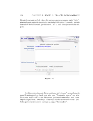 252 CAP´ITULO 5. ANEXO B - CRIAC¸ ˜AO DE WORKFLOWS
Depois de carregar no link e ler o documento, deve selecionar a op¸c˜ao ”Lido”.
O workﬂow prosseguir´a assim que o travess˜ao desbloquear a transi¸c˜ao, quando
obtiver os dois resultados que necessita. At´e l´a esta transi¸c˜ao ﬁcar´a em es-
pera.
Figura 5.23:
O utilizador destinat´ario do encaminhamento feito em ”encaminhamento
para Departamento”receber´a uma a¸c˜ao para ”Responder `a carta”, ou seja,
introduzir no iPortalDoc um documento que ﬁcar´a associado a esta carta.
Depois de proceder `a introdu¸c˜ao o utilizador dever´a encaminhar a carta para
todas partes interessadas e carregar na op¸c˜ao ”Respondido”.
 