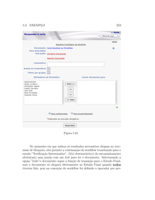 5.3. EXEMPLO 253
Figura 5.24:
No momento em que ambos os resultados necess´arios chegam ao trav-
ess˜ao de bloqueio, este permite a continua¸c˜ao do workﬂow transitando para o
estado ”Notiﬁca¸c˜ao Iinteressados”. O(s) destinat´ario(s) do encaminhamento
abrir´a(am) uma janela com um link para ler o documento. Selecionando a
op¸c˜ao ”Lido”o documento segue a fun¸c˜ao de transi¸c˜ao para o Estado Final,
mas o documento s´o chegar´a efetivamente ao Estado Final quando todos
tiverem lido, pois na conce¸c˜ao do workﬂow foi deﬁnido o operador por pre-
 