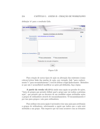 254 CAP´ITULO 5. ANEXO B - CRIAC¸ ˜AO DE WORKFLOWS
deﬁni¸c˜ao ’e’ para o resultado Lido.
Figura 5.25:
Para cria¸c˜ao de novos tipos de a¸c˜ao ou altera¸c˜ao das existentes (como
colocar/retirar links das janelas de a¸c˜ao, por exemplo, link ”para conheci-
mento”e ”para encaminhamento”) ter´a de utilizar o login Ipdocmaster. Relembre-
se que n˜ao ´e aconselh´avel modiﬁcar as a¸c˜oes pr´e-deﬁnidas, fa¸ca c´opias.
A partir da vers˜ao v3.1.9 h´a ainda uma op¸c˜ao no gerador de a¸c˜oes,
”Lista de grupos que permite deﬁnir qual o grupo que vai realiza a pr´oxima
a¸c˜ao”, que permite que no decorrer de um workﬂow sejam atribu´ıdas a¸c˜oes
a grupos de utilizadores atrav´es de encaminhamentos. O encaminhamento ´e
por isso para grupos e n˜ao para utilizadores.
Para utilizar esta nova op¸c˜ao ´e necess´ario criar uma a¸c˜ao para atribui¸c˜ao
a grupos de utilizadores, selecionando a op¸c˜ao que indica que a a¸c˜ao ser´a
atribu´ıda a um grupo. N˜ao esquecer que tal como acontece com as restantes
 