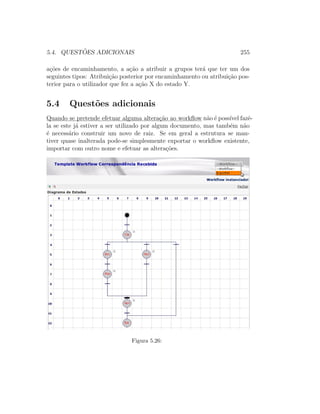 5.4. QUEST ˜OES ADICIONAIS 255
a¸c˜oes de encaminhamento, a a¸c˜ao a atribuir a grupos ter´a que ter um dos
seguintes tipos: Atribui¸c˜ao posterior por encaminhamento ou atribui¸c˜ao pos-
terior para o utilizador que fez a a¸c˜ao X do estado Y.
5.4 Quest˜oes adicionais
Quando se pretende efetuar alguma altera¸c˜ao ao workﬂow n˜ao ´e poss´ıvel fazˆe-
la se este j´a estiver a ser utilizado por algum documento, mas tamb´em n˜ao
´e necess´ario construir um novo de raiz. Se em geral a estrutura se man-
tiver quase inalterada pode-se simplesmente exportar o workﬂow existente,
importar com outro nome e efetuar as altera¸c˜oes.
Figura 5.26:
 