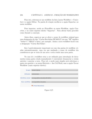 256 CAP´ITULO 5. ANEXO B - CRIAC¸ ˜AO DE WORKFLOWS
Para isto, seleciona-se um workﬂow da lista (menu Workﬂow > Conce-
ber) e a op¸c˜ao Editar. Na janela de cria¸c˜ao escolhe-se a op¸c˜ao Exportar, no
menu workﬂow.
Para importar, aceda no iPortalDoc ao menu Workﬂow, op¸c˜ao Con-
ceber, e no canto superior direito ”Importar”. Para alterar basta proceder
como durante a conce¸c˜ao.
Antes disso, sugere-se que se altere o nome do workﬂow original para
uma designa¸c˜ao do tipo ”Cartas Recebidas BF160512”(em que ”BF”signiﬁca
”before”e ”160512”a data), por exemplo. Assim o novo workﬂow ﬁcar´a com
a designa¸c˜ao ”Cartas Recebidas”.
Isto ´e particularmente importante no caso das pastas de workﬂow cri-
adas automaticamente, uma vez que mudando o nome do workﬂow iria
considerar-se que se trata de um novo e seria criada uma nova pasta.
No caso de o workﬂow estar a ser utilizado para introdu¸c˜ao de docu-
mentos numa pasta criada manualmente ´e conveniente desassociar a vers˜ao
anterior e associar a nova. Para tal, o modo mais simples ser´a selecionar a
pasta em quest˜ao e, no menu Diretoria Ass.Util.Work, usar a op¸c˜ao Trocar
Workﬂow (canto superior direito):
Figura 5.27:
 