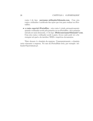 26 CAP´ITULO 1. O IPORTALDOC
conta ´e do tipo: username utilizador@domain.com. Com esta
conta o utilizador ´e notiﬁcado das a¸c˜oes que tem para realizar no iPor-
talDoc.
• a conta especial iPortalDoc - esta conta ´e criada automaticamente
quando o utilizador acede pela primeira vez ao iPortalDoc, da´ı a primeira
entrada ser mais demorada, e ´e do tipo: Dbdocusername@domain*.com.
Com esta conta o utilizador acede `a pasta Acesso onde pode ver a hi-
erarquia tal qual a da interface WEB e respetivos documentos.
*Este domain ´e o dom´ınio da empresa. Consequentemente, o dom´ınio
varia consoante a empresa. No caso da iPortalMais seria, por exemplo: uti-
lizador@iportalmais.pt.
 