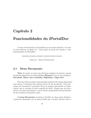 Cap´ıtulo 2
Funcionalidades do iPortalDoc
A barra de ferramentas est´a dividida em seis menus distintos, tal como
se pode observar na ﬁgura 2.1. Cada op¸c˜ao do menu diz respeito a uma
funcionalidade do iPortalDoc.
Figura 2.1: Barra de Ferramentas
2.1 Menu Documento
Nota: Se aceder ao menu sem selecionar qualquer documento, apenas
encontrar´a dispon´ıveis as funcionalidades Remover (com ou sem pesquisa),
Introduzir, Mover docs, Carimbar, Digitalizar e Ligar docs.
Para que todas as op¸c˜oes (representadas na ﬁgura 2.2) estejam dispon´ıveis
neste menu, ´e necess´aria uma selec¸c˜ao pr´evia de um documento. Para sele-
cionar um documento ´e necess´ario clicar na imagem apresentada na frame
central, que se encontra do lado esquerdo do t´ıtulo. Sempre que um docu-
mento se encontra selecionado, a cor do t´ıtulo ´e apresentada de forma distinta
da dos restantes documentos (azul).
O menu Documento encontra-se dividido em duas partes distintas,
a primeira relacionada com as a¸c˜oes/tarefas que se podem efectuar sobre o
27
 