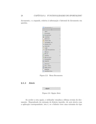 28 CAP´ITULO 2. FUNCIONALIDADES DO IPORTALDOC
documento, e a segunda, relativa `a informa¸c˜ao e historial do documento em
quest˜ao.
Figura 2.2: Menu Documento
2.1.1 Abrir
Figura 2.3: Op¸c˜ao Abrir
Ao aceder a esta op¸c˜ao, o utilizador visualiza a ´ultima revis˜ao do doc-
umento. Dependendo da extens˜ao do ﬁcheiro inserido, ele ser´a aberto com
a aplica¸c˜ao correspondente, isto ´e, se o ﬁcheiro tiver uma extens˜ao do tipo
 