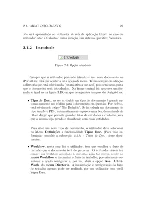 2.1. MENU DOCUMENTO 29
.xls ser´a apresentado ao utilizador atrav´es da aplica¸c˜ao Excel, no caso do
utilizador estar a trabalhar numa esta¸c˜ao com sistema operativo Windows.
2.1.2 Introduzir
Figura 2.4: Op¸c˜ao Introduzir
Sempre que o utilizador pretende introduzir um novo documento no
iPortalDoc, ter´a que aceder a esta op¸c˜ao do menu. Tenha sempre em aten¸c˜ao
a diretoria que est´a selecionada (estar´a ativa a cor azul) pois ser´a nessa pasta
que o documento ser´a introduzido. Na frame central ir´a aparecer um for-
mul´ario igual ao da ﬁgura 3.19, em que os seguintes campos s˜ao obrigat´orios:
• Tipo de Doc., ao ser atribu´ıdo um tipo de documento ´e gerado au-
tomaticamente um c´odigo para o documento em quest˜ao. Por defeito,
est´a selecionado o tipo ”N˜ao Deﬁnido”. Se introduzir um documento do
tipo template PDF, automaticamente aparece uma box denominada de
’Mail Merge’ que permite guardar listas de entidades e contatos, para
que o mesmo seja gerado e classiﬁcado com essas entidades.
Para criar um novo tipo de documento, o utilizador deve selecionar
no Menu Deﬁni¸c˜oes a funcionalidade Tipos Doc. (Para mais in-
forma¸c˜ao consulte a subsec¸c˜ao 2.2.11 - Tipos de Doc. deste docu-
mento);
• Workﬂow, nesta pop list o utilizador, tem que escolher o ﬂuxo de
trabalho que o documento ter´a de percorrer. O utilizador dever´a ter
sempre um workﬂow associado `a diretoria, para tal dever´a aceder ao
menu Workﬂow e instanciar o ﬂuxo de trabalho, posteriormente se-
lecionar a op¸c˜ao conﬁgurar e, por ﬁm, abrir a op¸c˜ao Ass. Utiliz.
Work. do menu Diretoria. A instancia¸c˜ao e conﬁgura¸c˜ao do ﬂuxo
de trabalho apenas pode ser realizada por um utilizador com perﬁl
Super User.
 