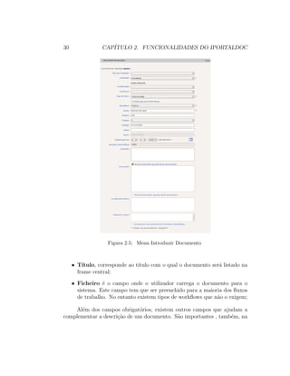 30 CAP´ITULO 2. FUNCIONALIDADES DO IPORTALDOC
Figura 2.5: Menu Introduzir Documento
• T´ıtulo, corresponde ao t´ıtulo com o qual o documento ser´a listado na
frame central;
• Ficheiro ´e o campo onde o utilizador carrega o documento para o
sistema. Este campo tem que ser preenchido para a maioria dos ﬂuxos
de trabalho. No entanto existem tipos de workﬂows que n˜ao o exigem;
Al´em dos campos obrigat´orios, existem outros campos que ajudam a
complementar a descri¸c˜ao de um documento. S˜ao importantes , tamb´em, na
 