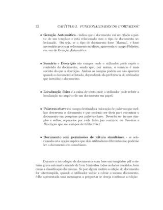 32 CAP´ITULO 2. FUNCIONALIDADES DO IPORTALDOC
• Gera¸c˜ao Autom´atica - indica que o documento vai ser criado a par-
tir de um template e est´a relacionado com o tipo de documento se-
lecionado. Ou seja, se o tipo de documento fosse ’Manual’, e fosse
necess´ario procurar o documento no disco, apareceria o campo Ficheiro,
em vez de Gera¸c˜ao Autom´atica:
• Sum´ario e Descri¸c˜ao s˜ao campos onde o utilizador pode expˆor o
conte´udo do documento, sendo que, por norma, o sum´ario ´e mais
sucinto do que a descri¸c˜ao. Ambos os campos podem ou n˜ao aparecer
quando o documento ´e listado, dependendo da preferˆencia do utilizador
que introduz o documento.
• Localiza¸c˜ao f´ısica ´e a caixa de texto onde o utilizador pode referir a
localiza¸c˜ao no arquivo de um documento em papel.
• Palavras-chave ´e o campo destinado `a coloca¸c˜ao de palavras que mel-
hor descrevem o documento e que poder˜ao ser ´uteis para encontrar o
documento em pesquisas por palavra-chave. Dever˜ao ser termos sim-
ples e soltos, separados por cada linha (ao contr´ario do Sum´ario e
Descri¸c˜ao que s˜ao campos de texto livre).
• Documento sem permiss˜oes de leitura simultˆanea - se sele-
cionada esta op¸c˜ao implica que dois utilizadores diferentes n˜ao poder˜ao
ler o documento em simultˆaneo.
Durante a introdu¸c˜ao de documentos com base em templates pdf o sis-
tema grava automaticamente de 5 em 5 minutos todos os dados inseridos, bem
como a classiﬁca¸c˜ao do mesmo. Se por algum motivo a edi¸c˜ao do documento
for interrompida, quando o utilizador voltar a editar o mesmo documento,
´e-lhe apresentada uma mensagem a perguntar se deseja continuar a edi¸c˜ao:
 
