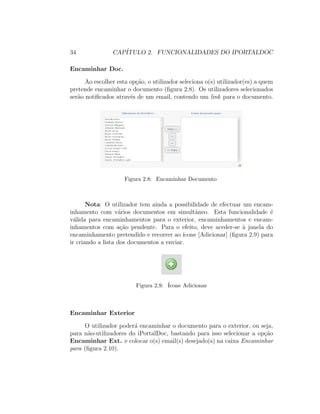 34 CAP´ITULO 2. FUNCIONALIDADES DO IPORTALDOC
Encaminhar Doc.
Ao escolher esta op¸c˜ao, o utilizador seleciona o(s) utilizador(es) a quem
pretende encaminhar o documento (ﬁgura 2.8). Os utilizadores selecionados
ser˜ao notiﬁcados atrav´es de um email, contendo um link para o documento.
Figura 2.8: Encaminhar Documento
Nota: O utilizador tem ainda a possibilidade de efectuar um encam-
inhamento com v´arios documentos em simultˆaneo. Esta funcionalidade ´e
v´alida para encaminhamentos para o exterior, encaminhamentos e encam-
inhamentos com a¸c˜ao pendente. Para o efeito, deve aceder-se `a janela do
encaminhamento pretendido e recorrer ao ´ıcone [Adicionar] (ﬁgura 2.9) para
ir criando a lista dos documentos a enviar.
Figura 2.9: ´Icone Adicionar
Encaminhar Exterior
O utilizador poder´a encaminhar o documento para o exterior, ou seja,
para n˜ao-utilizadores do iPortalDoc, bastando para isso selecionar a op¸c˜ao
Encaminhar Ext. e colocar o(s) email(s) desejado(s) na caixa Encaminhar
para (ﬁgura 2.10).
 