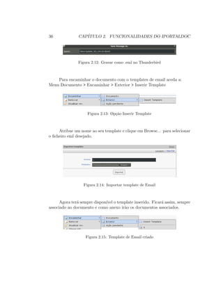 36 CAP´ITULO 2. FUNCIONALIDADES DO IPORTALDOC
Figura 2.12: Gravar como .eml no Thunderbird
Para encaminhar o documento com o templates de email aceda a:
Menu Documento > Encaminhar > Exterior > Inserir Template
Figura 2.13: Op¸c˜ao Inserir Template
Atribue um nome ao seu template e clique em Browse... para selecionar
o ﬁcheiro eml desejado.
Figura 2.14: Importar template de Email
Agora ter´a sempre dispon´ıvel o template inserido. Ficar´a assim, sempre
associado ao documento e como anexo ir˜ao os documentos associados.
Figura 2.15: Template de Email criado
 