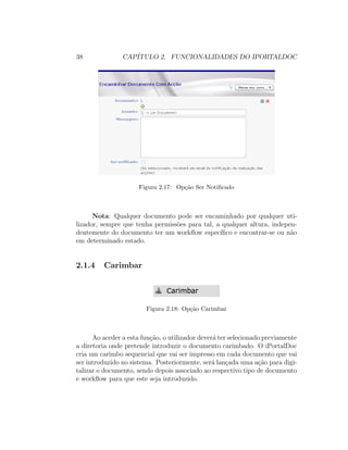 38 CAP´ITULO 2. FUNCIONALIDADES DO IPORTALDOC
Figura 2.17: Op¸c˜ao Ser Notiﬁcado
Nota: Qualquer documento pode ser encaminhado por qualquer uti-
lizador, sempre que tenha permiss˜oes para tal, a qualquer altura, indepen-
dentemente do documento ter um workﬂow espec´ıﬁco e encontrar-se ou n˜ao
em determinado estado.
2.1.4 Carimbar
Figura 2.18: Op¸c˜ao Carimbar
Ao aceder a esta fun¸c˜ao, o utilizador dever´a ter selecionado previamente
a diretoria onde pretende introduzir o documento carimbado. O iPortalDoc
cria um carimbo sequencial que vai ser impresso em cada documento que vai
ser introduzido no sistema. Posteriormente, ser´a lan¸cada uma a¸c˜ao para digi-
talizar o documento, sendo depois associado ao respectivo tipo de documento
e workﬂow para que este seja introduzido.
 