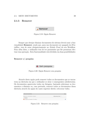 2.1. MENU DOCUMENTO 39
2.1.5 Remover
Figura 2.19: Op¸c˜ao Remover
Sempre que desejar eliminar documentos do sistema dever´a usar a fun-
cionalidade Remover, sendo que, para um documento ser apagado do iPor-
talDoc, tem de estar obrigatoriamente no Estado Final do seu Workﬂow.
Para al´em disso, o utilizador tem de ter permiss˜oes que lhe permitam efec-
tuar essa opera¸c˜ao. Esta funcionalidade est´a dividida em duas possibilidades:
Remover s/ pesquisa
Figura 2.20: Op¸c˜ao Remover sem pesquisa
Atrav´es desta op¸c˜ao pode remover todos os documentos que se encon-
trem na diretoria em que o utilizador se situe e consequentes subdiretorias.
Os documentos aparecer˜ao todos em listagem, bastando selecionar os doc-
umentos a eliminar ou, caso pretenda, remover todos os documentos dessa
diretoria atrav´es da op¸c˜ao do canto superior direito selecionar todos.
Figura 2.21: Remover sem pesquisa
 