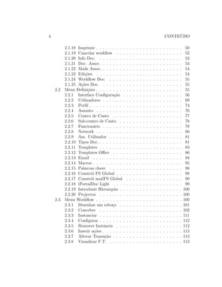 4 CONTE ´UDO
2.1.18 Imprimir . . . . . . . . . . . . . . . . . . . . . . . . . . 50
2.1.19 Cancelar workﬂow . . . . . . . . . . . . . . . . . . . . 52
2.1.20 Info Doc. . . . . . . . . . . . . . . . . . . . . . . . . . 52
2.1.21 Doc. Assoc. . . . . . . . . . . . . . . . . . . . . . . . . 54
2.1.22 Mails Assoc. . . . . . . . . . . . . . . . . . . . . . . . . 54
2.1.23 Edi¸c˜oes . . . . . . . . . . . . . . . . . . . . . . . . . . 54
2.1.24 Workﬂow Doc. . . . . . . . . . . . . . . . . . . . . . . 55
2.1.25 A¸c˜oes Doc. . . . . . . . . . . . . . . . . . . . . . . . . 55
2.2 Menu Deﬁni¸c˜oes . . . . . . . . . . . . . . . . . . . . . . . . . . 55
2.2.1 Interface Conﬁgura¸c˜ao . . . . . . . . . . . . . . . . . . 56
2.2.2 Utilizadores . . . . . . . . . . . . . . . . . . . . . . . . 69
2.2.3 Perﬁl . . . . . . . . . . . . . . . . . . . . . . . . . . . . 74
2.2.4 Assunto . . . . . . . . . . . . . . . . . . . . . . . . . . 76
2.2.5 Centro de Custo . . . . . . . . . . . . . . . . . . . . . 77
2.2.6 Sub-centro de Custo . . . . . . . . . . . . . . . . . . . 78
2.2.7 Funcion´ario . . . . . . . . . . . . . . . . . . . . . . . . 78
2.2.8 Network . . . . . . . . . . . . . . . . . . . . . . . . . . 80
2.2.9 Ass. Utilizador . . . . . . . . . . . . . . . . . . . . . . 81
2.2.10 Tipos Doc. . . . . . . . . . . . . . . . . . . . . . . . . . 81
2.2.11 Templates . . . . . . . . . . . . . . . . . . . . . . . . . 83
2.2.12 Templates Oﬃce . . . . . . . . . . . . . . . . . . . . . 86
2.2.13 Email . . . . . . . . . . . . . . . . . . . . . . . . . . . 94
2.2.14 Macros . . . . . . . . . . . . . . . . . . . . . . . . . . . 95
2.2.15 Palavras chave . . . . . . . . . . . . . . . . . . . . . . 98
2.2.16 Constr´oi FS Global . . . . . . . . . . . . . . . . . . . . 98
2.2.17 Constr´oi mailFS Global . . . . . . . . . . . . . . . . . 99
2.2.18 iPortalDoc Light . . . . . . . . . . . . . . . . . . . . . 99
2.2.19 Introduzir Hierarquia . . . . . . . . . . . . . . . . . . . 100
2.2.20 Projectos . . . . . . . . . . . . . . . . . . . . . . . . . 100
2.3 Menu Workﬂow . . . . . . . . . . . . . . . . . . . . . . . . . . 100
2.3.1 Desenhar um esbo¸co . . . . . . . . . . . . . . . . . . . 101
2.3.2 Conceber . . . . . . . . . . . . . . . . . . . . . . . . . 102
2.3.3 Instanciar . . . . . . . . . . . . . . . . . . . . . . . . . 111
2.3.4 Conﬁgurar . . . . . . . . . . . . . . . . . . . . . . . . . 112
2.3.5 Remover Instˆancia . . . . . . . . . . . . . . . . . . . . 112
2.3.6 Inserir a¸c˜oes . . . . . . . . . . . . . . . . . . . . . . . . 113
2.3.7 Alterar Transi¸c˜ao . . . . . . . . . . . . . . . . . . . . . 113
2.3.8 Visualizar F.T. . . . . . . . . . . . . . . . . . . . . . . 113
 