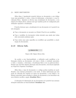 2.1. MENU DOCUMENTO 43
Al´em disso, ´e igualmente poss´ıvel alterar no documento o seu c´odigo
(caso seja permitido), o valor, a data de elabora¸c˜ao, a descri¸c˜ao e a sua lo-
caliza¸c˜ao f´ısica. Quando se efectua uma atualiza¸c˜ao do documento, o seu
n´umero de edi¸c˜ao altera, n´umero esse que tamb´em pode ser conﬁgurado pelo
utilizador aquando a atualiza¸c˜ao.
Conv´em destacar que a atualiza¸c˜ao de um documento s´o ´e poss´ıvel em
trˆes situa¸c˜oes:
• Caso o documento se encontre no Estado Final do seu workﬂow;
• Caso o workﬂow do documento tenha iniciado mas ainda n˜ao tenha
sido executada nenhuma a¸c˜ao;
• Caso exista uma a¸c˜ao espec´ıﬁca no workﬂow que possibilite a atual-
iza¸c˜ao do documento.
2.1.9 Alterar Info.
Figura 2.30: Op¸c˜ao Alterar Info.
Ao aceder a esta funcionalidade, o utilizador pode modiﬁcar a in-
forma¸c˜ao relativa ao documento, tal como o t´ıtulo, a entidade associada,
o valor, o sum´ario, a descri¸c˜ao, a localiza¸c˜ao f´ısica e/ou as palavras-chave.
Sempre que seja feita alguma altera¸c˜ao num documento, esta ﬁcar´a registada
no respectivo esquema cronol´ogico.
Al´em disso, o tipo de documento e o c´odigo podem tamb´em ser mod-
iﬁcados, caso existam permiss˜oes a esse n´ıvel. A ´unica informa¸c˜ao que n˜ao
pode ser alterada diz respeito ao autor do documento, `a sua edi¸c˜ao e ao
ﬁcheiro associado (para atualizar a edi¸c˜ao do documento e/ou introduzir um
novo ﬁcheiro escolha a op¸c˜ao Atualizar Rev.)
A altera¸c˜ao de informa¸c˜ao de um documento s´o ´e poss´ıvel nas mesmas
situa¸c˜oes indicadas na funcionalidade Atualizar rev.
 