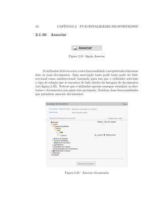 44 CAP´ITULO 2. FUNCIONALIDADES DO IPORTALDOC
2.1.10 Associar
Figura 2.31: Op¸c˜ao Associar
O utilizador deve recorrer a esta funcionalidade caso pretenda relacionar
dois ou mais documentos. Essa associa¸c˜ao tanto pode tanto pode ser bidi-
reccional como unidireccional, bastando para isso que o utilizador selecione
o tipo de rela¸c˜ao que se encontra do lado direito da listagem de documentos
(ver ﬁgura 2.32). Note-se que o utilizador apenas consegue visualizar as dire-
torias e documentos nos quais tem permiss˜ao. Existem duas funcionalidades
que permitem associar documentos:
Figura 2.32: Associar documentos
 