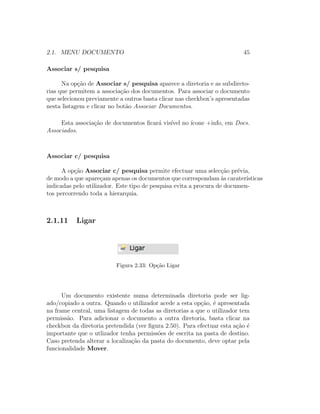 2.1. MENU DOCUMENTO 45
Associar s/ pesquisa
Na op¸c˜ao de Associar s/ pesquisa aparece a diretoria e as subdireto-
rias que permitem a associa¸c˜ao dos documentos. Para associar o documento
que selecionou previamente a outros basta clicar nas checkbox’s apresentadas
nesta listagem e clicar no bot˜ao Associar Documentos.
Esta associa¸c˜ao de documentos ﬁcar´a vis´ıvel no ´ıcone +info, em Docs.
Associados.
Associar c/ pesquisa
A op¸c˜ao Associar c/ pesquisa permite efectuar uma selec¸c˜ao pr´evia,
de modo a que apare¸cam apenas os documentos que correspondam `as carater´ısticas
indicadas pelo utilizador. Este tipo de pesquisa evita a procura de documen-
tos percorrendo toda a hierarquia.
2.1.11 Ligar
Figura 2.33: Op¸c˜ao Ligar
Um documento existente numa determinada diretoria pode ser lig-
ado/copiado a outra. Quando o utilizador acede a esta op¸c˜ao, ´e apresentada
na frame central, uma listagem de todas as diretorias a que o utilizador tem
permiss˜ao. Para adicionar o documento a outra diretoria, basta clicar na
checkbox da diretoria pretendida (ver ﬁgura 2.50). Para efectuar esta a¸c˜ao ´e
importante que o utlizador tenha permiss˜oes de escrita na pasta de destino.
Caso pretenda alterar a localiza¸c˜ao da pasta do documento, deve optar pela
funcionalidade Mover.
 