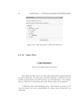 46 CAP´ITULO 2. FUNCIONALIDADES DO IPORTALDOC
Figura 2.34: Ligar Documento a diferentes Diretorias
2.1.12 Ligar Docs
Figura 2.35: Op¸c˜ao Ligar Documentos
Esta op¸c˜ao permite que se crie uma c´opia do documento para adicionar
em outras diretorias. Ao selecionar esta funcionalidade, o utilizador tem de
escolher primeiramente o(s) documento(s) que pretende ligar e, em seguida,
marcar a diretoria ou diretorias para onde deseja copiar os documentos.
A diferen¸ca desta funcionalidade para a apresentada no ponto 2.1.10
´e que em Ligar Docs tem a possibilidade de copiar v´arios documentos em
simultˆaneo.
 