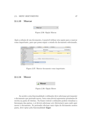 2.1. MENU DOCUMENTO 47
2.1.13 Marcar
Figura 2.36: Op¸c˜ao Marcar
Ap´os a sele¸c˜ao de um documento, ´e possivel utilizar esta op¸c˜ao para o marcar
como importante, para que possa seguir o estado do documento selecionado.
Figura 2.37: Marcar documento como importante.
2.1.14 Mover
Figura 2.38: Op¸c˜ao Mover
Ao aceder a esta funcionalidade o utilizador deve selecionar previamente
o documento que pretende mover, bem como dever´a apresentar permiss˜oes de
escrita na pasta de destino. Na frame central o utilizador poder´a visualizar a
hierarquia das pastas, e a´ı dever´a selecionar a(s) diretoria(s) para onde quer
mover o documento. Se pretender efectuar uma c´opia do documento noutra
pasta, deve optar pela funcionalidade Ligar.
 