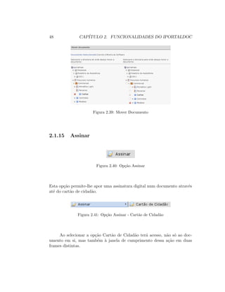 48 CAP´ITULO 2. FUNCIONALIDADES DO IPORTALDOC
Figura 2.39: Mover Documento
2.1.15 Assinar
Figura 2.40: Op¸c˜ao Assinar
Esta op¸c˜ao permite-lhe apor uma assinatura digital num documento atrav´es
at´e do cart˜ao de cidad˜ao.
Figura 2.41: Op¸c˜ao Assinar - Cart˜ao de Cidad˜ao
Ao selecionar a op¸c˜ao Cart˜ao de Cidad˜ao ter´a acesso, n˜ao s´o ao doc-
umento em si, mas tamb´em `a janela de cumprimento dessa a¸c˜ao em duas
frames distintas.
 