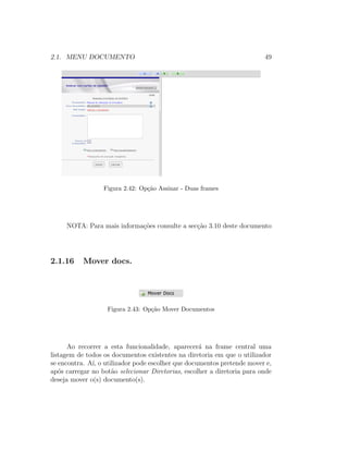 2.1. MENU DOCUMENTO 49
Figura 2.42: Op¸c˜ao Assinar - Duas frames
NOTA: Para mais informa¸c˜oes consulte a sec¸c˜ao 3.10 deste documento
2.1.16 Mover docs.
Figura 2.43: Op¸c˜ao Mover Documentos
Ao recorrer a esta funcionalidade, aparecer´a na frame central uma
listagem de todos os documentos existentes na diretoria em que o utilizador
se encontra. A´ı, o utilizador pode escolher que documentos pretende mover e,
ap´os carregar no bot˜ao selecionar Diretorias, escolher a diretoria para onde
deseja mover o(s) documento(s).
 