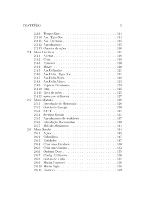 CONTE ´UDO 5
2.3.9 Tempo Exec. . . . . . . . . . . . . . . . . . . . . . . . 114
2.3.10 Ass. Tipo Doc. . . . . . . . . . . . . . . . . . . . . . . 114
2.3.11 Ass. Diretoria . . . . . . . . . . . . . . . . . . . . . . . 115
2.3.12 Agendamento . . . . . . . . . . . . . . . . . . . . . . . 115
2.3.13 Gerador de a¸c˜oes . . . . . . . . . . . . . . . . . . . . . 116
2.4 Menu Diretoria . . . . . . . . . . . . . . . . . . . . . . . . . . 117
2.4.1 Alterar . . . . . . . . . . . . . . . . . . . . . . . . . . . 118
2.4.2 Criar . . . . . . . . . . . . . . . . . . . . . . . . . . . . 118
2.4.3 Remover . . . . . . . . . . . . . . . . . . . . . . . . . . 120
2.4.4 Mover . . . . . . . . . . . . . . . . . . . . . . . . . . . 120
2.4.5 Ass.Utilizador . . . . . . . . . . . . . . . . . . . . . . . 121
2.4.6 Ass.Utiliz. Tipo Doc. . . . . . . . . . . . . . . . . . . . 121
2.4.7 Ass.Utiliz.Work. . . . . . . . . . . . . . . . . . . . . . . 122
2.4.8 Ass.Utiliz.Macro. . . . . . . . . . . . . . . . . . . . . . 123
2.4.9 Replicar Permiss˜oes . . . . . . . . . . . . . . . . . . . . 123
2.4.10 Info . . . . . . . . . . . . . . . . . . . . . . . . . . . . 125
2.4.11 Lista de a¸c˜oes . . . . . . . . . . . . . . . . . . . . . . . 125
2.4.12 a¸c˜oes por utilizador . . . . . . . . . . . . . . . . . . . . 127
2.5 Menu M´odulos . . . . . . . . . . . . . . . . . . . . . . . . . . 128
2.5.1 Introdu¸c˜ao de Hierarquia . . . . . . . . . . . . . . . . . 128
2.5.2 Gest˜ao de Energia . . . . . . . . . . . . . . . . . . . . 130
2.5.3 SAFT . . . . . . . . . . . . . . . . . . . . . . . . . . . 131
2.5.4 Servi¸cos Sociais . . . . . . . . . . . . . . . . . . . . . . 131
2.5.5 Agendamento de workﬂows . . . . . . . . . . . . . . . . 137
2.5.6 Introdu¸c˜ao Documentos . . . . . . . . . . . . . . . . . 139
2.5.7 M´odulo Miniaturas . . . . . . . . . . . . . . . . . . . . 144
2.6 Menu Sess˜ao . . . . . . . . . . . . . . . . . . . . . . . . . . . . 144
2.6.1 A¸c˜oes . . . . . . . . . . . . . . . . . . . . . . . . . . . 145
2.6.2 Calend´ario . . . . . . . . . . . . . . . . . . . . . . . . . 147
2.6.3 Entidades . . . . . . . . . . . . . . . . . . . . . . . . . 147
2.6.4 Criar uma Entidade . . . . . . . . . . . . . . . . . . . . 150
2.6.5 Criar um Contato . . . . . . . . . . . . . . . . . . . . . 153
2.6.6 Ordenar Docs . . . . . . . . . . . . . . . . . . . . . . . 155
2.6.7 Conﬁg. Utilizador . . . . . . . . . . . . . . . . . . . . . 156
2.6.8 Gest˜ao de +info . . . . . . . . . . . . . . . . . . . . . . 157
2.6.9 Mudar Password . . . . . . . . . . . . . . . . . . . . . 158
2.6.10 Mudar Sigla . . . . . . . . . . . . . . . . . . . . . . . . 158
2.6.11 Hist´orico . . . . . . . . . . . . . . . . . . . . . . . . . . 159
 