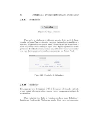 50 CAP´ITULO 2. FUNCIONALIDADES DO IPORTALDOC
2.1.17 Permiss˜oes
Figura 2.44: Op¸c˜ao permiss˜oes
Para aceder a esta fun¸c˜ao o utilizador necessita de ter perﬁl de Coor-
denador ou Super User na diretoria, visto esta funcionalidade possibilitar a
altera¸c˜ao de permiss˜oes atribu´ıdas sobre a diretoria em que se encontra e
sobre o documento selecionado (ver ﬁgura 2.45). Apenas ´e permitido alterar
permiss˜oes de utilizadores que possuam um perﬁl inferior ao de Coordenador
e no caso do documento selecionado se encontrar no seu Estado Final.
Figura 2.45: Permiss˜oes de Utilizadores
2.1.18 Imprimir
Esta op¸c˜ao permite-lhe imprimir o ’BI’ do documento selecionado, contendo
a mais variada informa¸c˜ao sobre o mesmo e sobre o esquema cronol´ogico do
seu workﬂow.
Para conﬁgurar que dados a visualizar, aceda ao menu Deﬁni¸c˜oes >
Interface de Conﬁgura¸c˜ao. A´ı clique na pop-list Menu e selecione Impress˜ao.
 