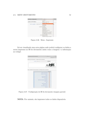 2.1. MENU DOCUMENTO 51
Figura 2.46: Menu - Impress˜ao
Ir´a ser visualizada uma nova p´agina onde poder´a conﬁgurar os dados a
serem impressos no BI do documento assim como a imagem e a informa¸c˜ao
no rodap´e.
Figura 2.47: Conﬁgura¸c˜ao do BI do documento (imagem parcial)
NOTA: Por omiss˜ao, s˜ao impressos todos os dados dispon´ıveis.
 