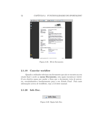 52 CAP´ITULO 2. FUNCIONALIDADES DO IPORTALDOC
Figura 2.48: BI do Documento
2.1.19 Cancelar workﬂow
Quando o utilizador seleciona um documento que n˜ao se encontra no seu
estado ﬁnal e acede ao menu Documento, esta op¸c˜ao encontra-se vis´ıvel.
O seu objetivo passa por anular o ﬂuxo que o documento teria de percor-
rer, encaminhando-o imediatamente para o seu Estado Final. Para mais
informa¸c˜oes acerca de workﬂows, veja a 2.3 deste manual.
2.1.20 Info Doc.
Figura 2.49: Op¸c˜ao Info Doc.
 
