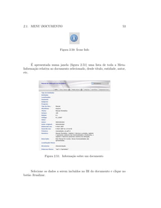 2.1. MENU DOCUMENTO 53
Figura 2.50: ´Icone Info
´E apresentada numa janela (ﬁgura 2.51) uma lista de toda a Meta-
Informa¸c˜ao relativa ao documento selecionado, desde t´ıtulo, entidade, autor,
etc.
Figura 2.51: Informa¸c˜ao sobre um documento
Selecione os dados a serem inclu´ıdos no BI do documento e clique no
bot˜ao Atualizar.
 