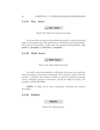 54 CAP´ITULO 2. FUNCIONALIDADES DO IPORTALDOC
2.1.21 Doc. Assoc.
Figura 2.52: Op¸c˜ao Documentos Associados
Ao ser acedida esta op¸c˜ao ´e apresentada uma janela, na qual s˜ao listados
todos os documentos que est˜ao associados ao documento que foi selecionado.
Para associar documentos, escolha uma das seguintes funcionalidades: As-
sociar s/ pesquisa ou Associar c/ pesquisa.
2.1.22 Mails Assoc.
Figura 2.53: Op¸c˜ao Mails Associados
Ao aceder a esta funcionalidade, o utilizador tem acesso aos e-mails que
est˜ao associados ao documento selecionado. Para associar e-mails a um doc-
umento, o utilizador deve incluir no t´ıtulo ou corpo do e-mail que pretende
enviar a referˆencia relativa ao documento, atrav´es do c´odigo do mesmo. Por
exemplo: ref<ND 586/2004>
NOTA: O c´odigo tem de estar, exatamente, reﬂectido tal e qual no
iPortalDoc.
2.1.23 Edi¸c˜oes
Figura 2.54: Op¸c˜ao Edi¸c˜oes
 