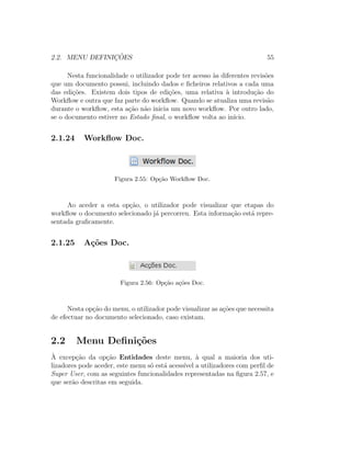 2.2. MENU DEFINIC¸ ˜OES 55
Nesta funcionalidade o utilizador pode ter acesso `as diferentes revis˜oes
que um documento possui, incluindo dados e ﬁcheiros relativos a cada uma
das edi¸c˜oes. Existem dois tipos de edi¸c˜oes, uma relativa `a introdu¸c˜ao do
Workﬂow e outra que faz parte do workﬂow. Quando se atualiza uma revis˜ao
durante o workﬂow, esta a¸c˜ao n˜ao inicia um novo workﬂow. Por outro lado,
se o documento estiver no Estado ﬁnal, o workﬂow volta ao in´ıcio.
2.1.24 Workﬂow Doc.
Figura 2.55: Op¸c˜ao Workﬂow Doc.
Ao aceder a esta op¸c˜ao, o utilizador pode visualizar que etapas do
workﬂow o documento selecionado j´a percorreu. Esta informa¸c˜ao est´a repre-
sentada graﬁcamente.
2.1.25 A¸c˜oes Doc.
Figura 2.56: Op¸c˜ao a¸c˜oes Doc.
Nesta op¸c˜ao do menu, o utilizador pode visualizar as a¸c˜oes que necessita
de efectuar no documento selecionado, caso existam.
2.2 Menu Deﬁni¸c˜oes
`A excep¸c˜ao da op¸c˜ao Entidades deste menu, `a qual a maioria dos uti-
lizadores pode aceder, este menu s´o est´a acess´ıvel a utilizadores com perﬁl de
Super User, com as seguintes funcionalidades representadas na ﬁgura 2.57, e
que ser˜ao descritas em seguida.
 