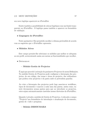 2.2. MENU DEFINIC¸ ˜OES 57
seu novo log´otipo aparecer´a no iPortalDoc
Existe tamb´em a possibilidade de colocar log´otipos com um fundo trans-
parente no iPortalDoc. O log´otipo passa tamb´em a aparecer no formul´ario
de valida¸c˜ao.
• Linguagem do iPortalDoc
Neste parˆametro ´e lhe permitido escolher o idioma pretendido de acordo
com as sugest˜oes que o iPortalDoc apresenta.
• M´odulos Ativos
Este campo permite-lhe selecionar os m´odulos que melhor se adequam
ao seu perﬁl, acrescentando assim aos menus as funcionalidades que escolher.
• Destacam-se:
– M´odulo Gest˜ao de Projectos
´E aqui que procede `a ativa¸c˜ao do parˆametro Projectos do menu Deﬁni¸c˜oes.
No m´odulo Gest˜ao de Projectos pode conﬁgurar a hierarquia dos pro-
jectos, do seu c´odigo, das zonas e ´areas do projecto, dos utilizadores
que podem criar projectos e da pasta onde se pretendem guardar.
Ao criar a hierarquia dos projectos pode logo associar-se workﬂows,
tipos de documento e macros a cada uma das pastas, assim como, in-
serir documentos nessas pastas para que ao introduzir os projectos,
estes sejam automaticamente inseridos nessas diretorias do iPortalDoc.
Quando ´e ativado o m´odulo de Gest˜ao de Projectos, ´e colocado o campo
”Projecto”nos formul´arios de introdu¸c˜ao e atualiza¸c˜ao de documento,
gest˜ao de +info e pesquisas.
– M´odulo DBDOCMAILS
 