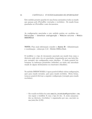 58 CAP´ITULO 2. FUNCIONALIDADES DO IPORTALDOC
Este m´odulo permite guardar de uma forma autom´atica todos os emails
que passam pelo iPortalDoc (enviados e recebidos). Os emails ﬁcam
guardados no iPortalDoc como documentos.
As conﬁgura¸c˜oes associadas a este m´odulo podem ser acedidas em:
Defini¸c~oes Interface configura¸c~ao M´odulos activos M´odulo
DBDOCMAILS
NOTA: Para mais informa¸c˜ao consulte o Anexo B - Administra¸c˜ao
e coordena¸c˜ao - subsec¸c˜ao 5.12 - M´odulo DBDocMails
O workﬂow e o tipo de documento associado aos emails bem como a
diretoria onde estes v˜ao ser guardados (organizados por ano/mˆes/dia,
por exemplo) s˜ao conﬁgurados nesta interface. ´E ainda poss´ıvel de-
terminar os endere¸cos permitidos (whitelist) ou ent˜ao n˜ao introduzir
emails de alguns destinat´arios ou remetentes (blacklist).
No m´odulo DBDOCMAILS, ´e agora poss´ıvel deﬁnir v´arias conﬁgura¸c˜oes,
quer para emails enviados, quer para emails recebidos. Desta forma,
torna-se poss´ıvel efectuar a seguinte conﬁgura¸c˜ao (exemplo para emails
recebidos):
– Os e-mails recebidos da conta emails_recebidos@iportaldoc.com,
v˜ao seguir o workﬂow X com o tipo de doc. Z, ser˜ao armazena-
dos na diretoria /recebidos/ e organizados por ano, ano/mˆes ou
ano/mˆes/dia (2.59);
 