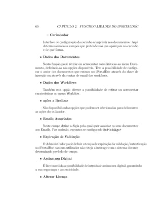 60 CAP´ITULO 2. FUNCIONALIDADES DO IPORTALDOC
– Carimbador
Interface de conﬁgura¸c˜ao do carimbo a imprimir nos documentos. Aqui
determinaremos os campos que pretendemos que apare¸cam no carimbo
e de que forma.
• Dados dos Documentos
Nesta fun¸c˜ao pode retirar ou acrescentar carater´ısticas ao menu Docu-
mento, deﬁnindo-as nas op¸c˜oes dispon´ıveis. Tem a possibilidade de conﬁgu-
rar o autor dos documentos que entram no iPortalDoc atrav´es do share de
inser¸c˜ao ou atrav´es da contas de email dos workﬂows.
• Dados dos Workﬂows
Tamb´em esta op¸c˜ao oferece a possibilidade de retirar ou acrescentar
carater´ısticas ao menu Workﬂow.
• a¸c˜oes a Realizar
S˜ao disponibilizadas op¸c˜oes que podem ser selecionadas para delinearem
as a¸c˜oes do utilizador.
• Emails Associados
Neste campo deﬁne a Sigla pela qual quer associar os seus documentos
aos Emails. Por omiss˜ao, encontra-se conﬁgurado Ref<c´odigo>
• Expira¸c˜ao de Valida¸c˜ao
O Administrador pode deﬁnir o tempo de expira¸c˜ao da valida¸c˜ao/autentica¸c˜ao
no iPortalDoc caso um utilizador n˜ao esteja a interagir com o sistema durante
determinado per´ıodo de tempo.
• Assinatura Digital
´E lhe concedida a possibilidade de introduzir assinatura digital, garantindo
a sua seguran¸ca e autenticidade.
• Alterar Licen¸ca
 