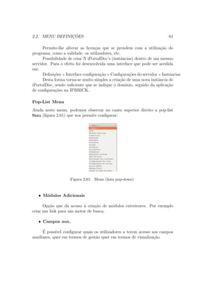 2.2. MENU DEFINIC¸ ˜OES 61
Permite-lhe alterar as licen¸cas que se prendem com a utiliza¸c˜ao do
programa, como a validade, os utilizadores, etc.
Possibilidade de criar N iPortalDoc’s (instˆancias) dentro de um mesmo
servidor. Para o efeito foi desenvolvida uma interface que pode ser acedida
em:
Deﬁni¸c˜oes Interface conﬁgura¸c˜ao Conﬁgura¸c˜oes do servidor Instˆancias
Desta forma torna-se muito simples a cria¸c˜ao de uma nova instˆancia de
iPortalDoc, sendo suﬁciente que se indique o dom´ınio, seguido da aplica¸c˜ao
de conﬁgura¸c˜oes na IPBRICK.
Pop-List Menu
Ainda neste menu, podemos observar no canto superior direito a pop-list
Menu (ﬁgura 2.61) que nos permite conﬁgurar:
Figura 2.61: Menu (lista pop-down)
• M´odulos Adicionais
Op¸c˜ao que d´a acesso `a cria¸c˜ao de m´odulos exterirores. Por exemplo
criar um link para um motor de busca.
• Campos aux.
´E poss´ıvel conﬁgurar quais os utilizadores a terem acesso aos campos
auxiliares, quer em termos de gest˜ao quer em termos de visualiza¸c˜ao.
 