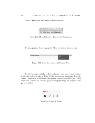 62 CAP´ITULO 2. FUNCIONALIDADES DO IPORTALDOC
Aceda a Deﬁni¸c˜oes > Interface de Conﬁgura¸c˜ao
Figura 2.62: Menu Deﬁni¸c˜oes - Interface de Conﬁgura¸c˜ao
Na nova p´agina, clique na pop-list Menu e selecione Campos aux
Figura 2.63: Menu (lista pop-down) Campos Aux.
Na interface apresentada, poder´a conﬁgurar, para cada campo auxiliar,
se ir´a estar Ativo ou n˜ao, os Tipos de Documentos, as permiss˜oes de gest˜ao
e as de visualiza¸c˜ao. Cada ´ıcone corresponde a uma destas deﬁni¸c˜oes , basta
pairar com o cursor em cime de qualquer um para surgir um pequeno texto
que o identiﬁca.
Figura 2.64: ´Icones de Gest˜ao
 